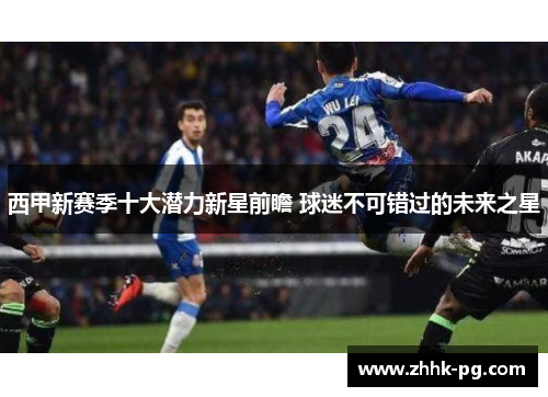 西甲新赛季十大潜力新星前瞻 球迷不可错过的未来之星