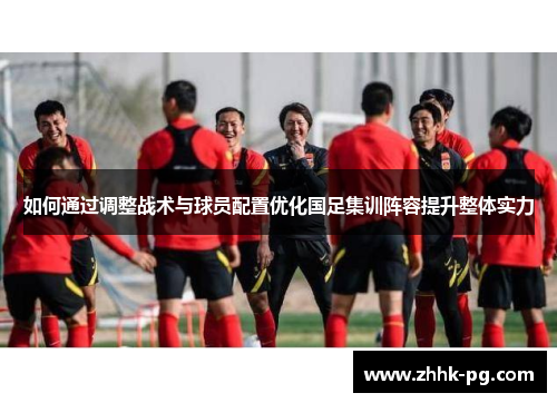 如何通过调整战术与球员配置优化国足集训阵容提升整体实力