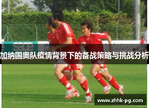 加纳国奥队疫情背景下的备战策略与挑战分析
