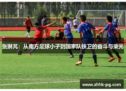 张琳芃：从南方足球小子到国家队铁卫的奋斗与荣光
