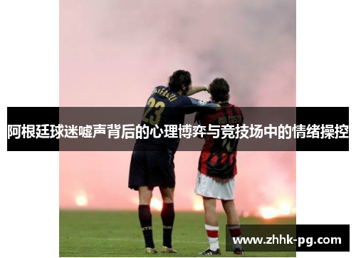 阿根廷球迷嘘声背后的心理博弈与竞技场中的情绪操控