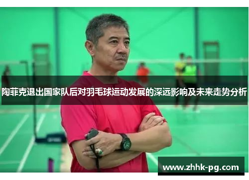 陶菲克退出国家队后对羽毛球运动发展的深远影响及未来走势分析