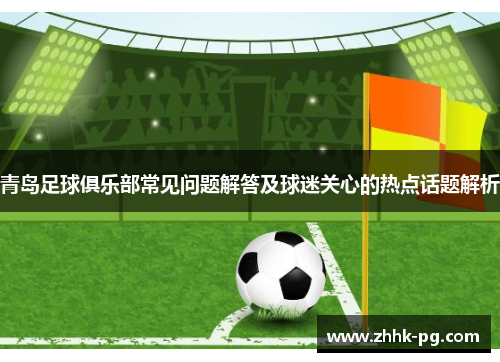 青岛足球俱乐部常见问题解答及球迷关心的热点话题解析