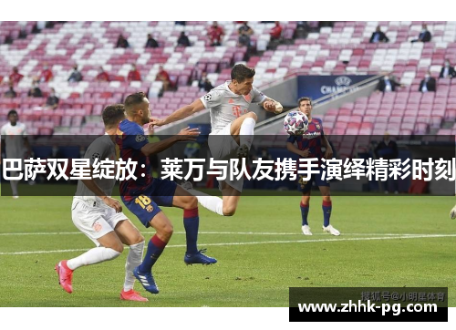 巴萨双星绽放：莱万与队友携手演绎精彩时刻