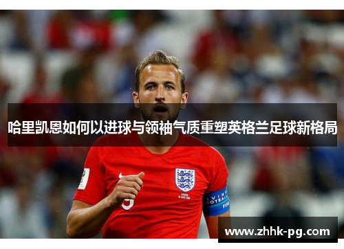 哈里凯恩如何以进球与领袖气质重塑英格兰足球新格局