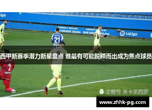西甲新赛季潜力新星盘点 谁最有可能脱颖而出成为焦点球员