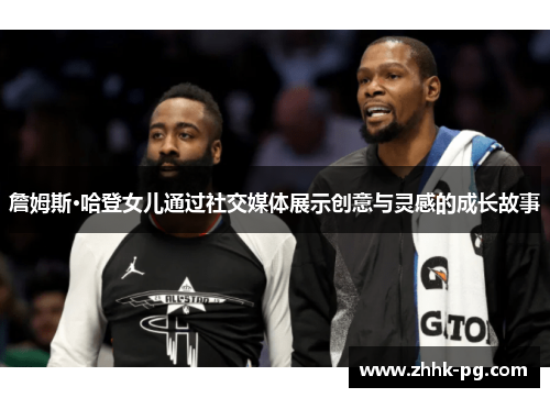 詹姆斯·哈登女儿通过社交媒体展示创意与灵感的成长故事 詹姆斯·哈登女儿通过社交媒体展示创意与灵感的成长故事