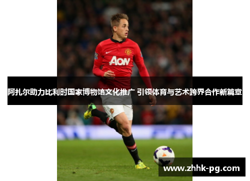 阿扎尔助力比利时国家博物馆文化推广 引领体育与艺术跨界合作新篇章 阿扎尔助力比利时国家博物馆文化推广 引领体育与艺术跨界合作新篇章