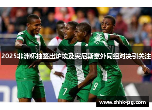 2025非洲杯抽签出炉埃及突尼斯意外同组对决引关注