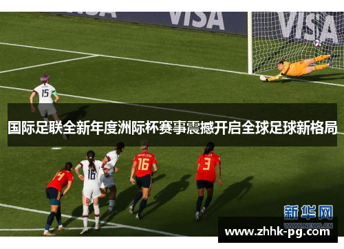 国际足联全新年度洲际杯赛事震撼开启全球足球新格局